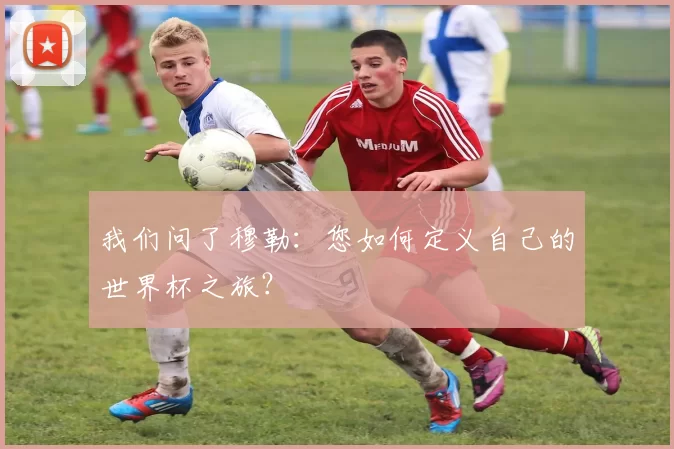 我们问了穆勒：您如何定义自己的世界杯之旅？