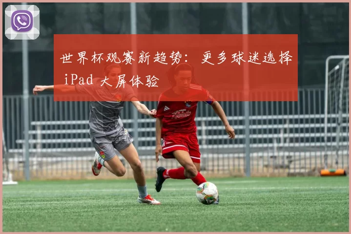 世界杯观赛新趋势:更多球迷选择 iPad 大屏体验