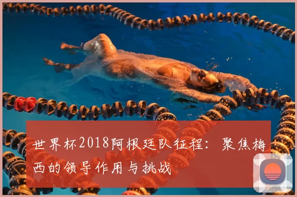 世界杯2018阿根廷队征程：聚焦梅西的领导作用与挑战
