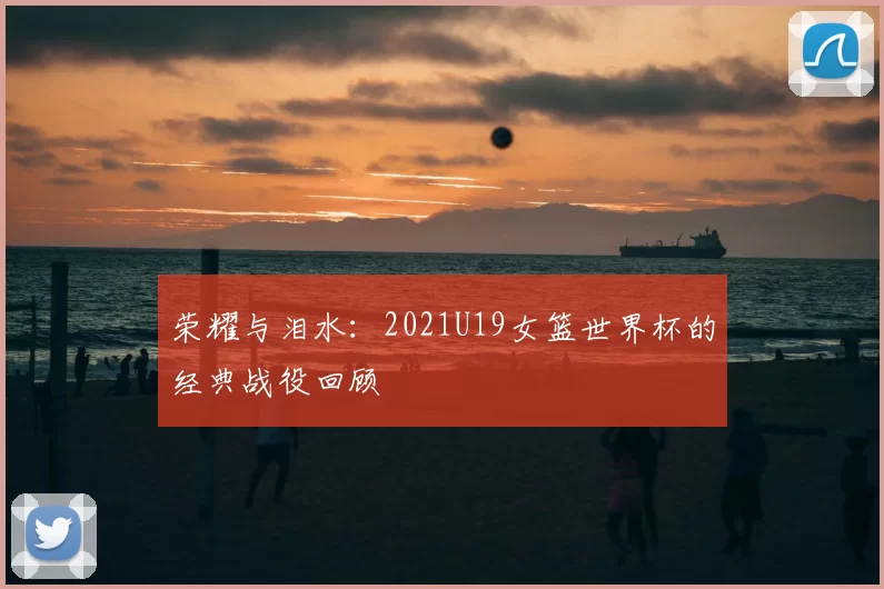 荣耀与泪水:2021U19女篮世界杯的经典战役回顾