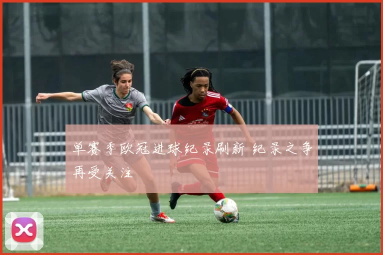 单赛季欧冠进球纪录刷新 纪录之争再受关注