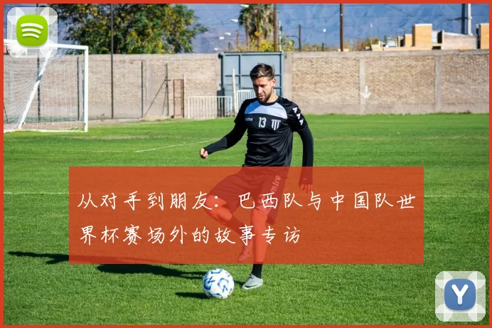 从对手到朋友:巴西队与中国队世界杯赛场外的故事专访