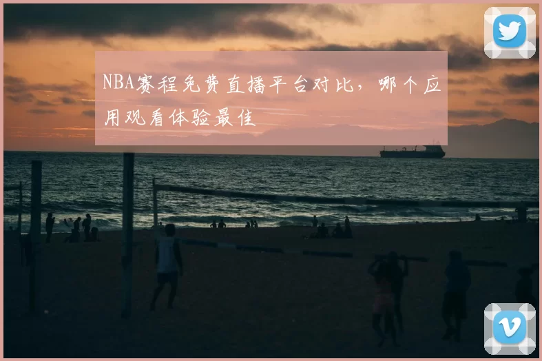 NBA赛程免费直播平台对比，哪个应用观看体验最佳