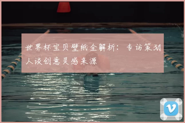 世界杯宝贝壁纸全解析:专访策划人谈创意灵感来源