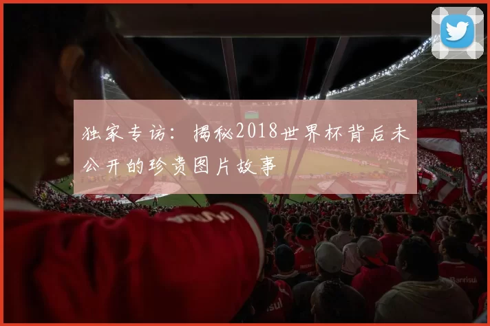 独家专访：揭秘2018世界杯背后未公开的珍贵图片故事