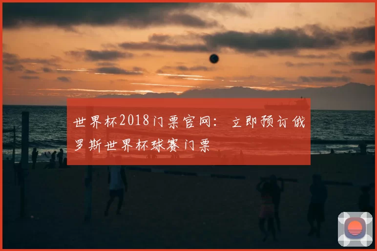 世界杯2018门票官网:立即预订俄罗斯世界杯球赛门票