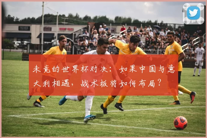 未竟的世界杯对决:如果中国与意大利相遇,战术板将如何布局?